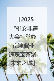 2025“雄安非遗大会”举办 京津冀非遗瑰宝齐聚未来之城