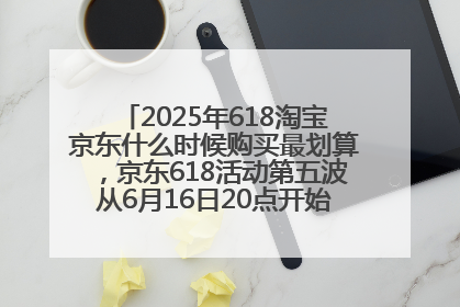 2025年618淘宝京东什么时候购买最划算，京东618活动第五波从6月16日20点开始最便宜优惠！