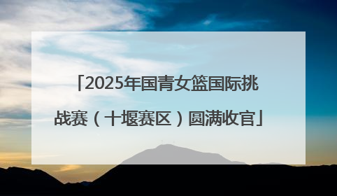 2025年国青女篮国际挑战赛（十堰赛区）圆满收官