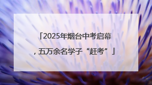 2025年烟台中考启幕，五万余名学子“赶考”