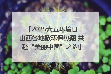 2025六五环境日丨山西各地掀环保热潮 共赴“美丽中国”之约