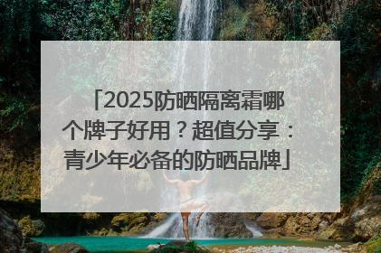 2025防晒隔离霜哪个牌子好用？超值分享：青少年必备的防晒品牌