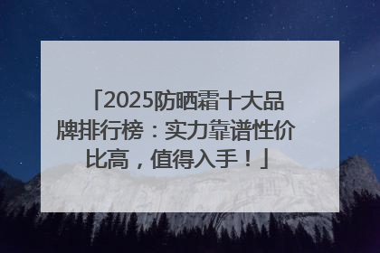 2025防晒霜十大品牌排行榜：实力靠谱性价比高，值得入手！