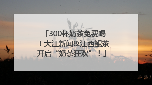 300杯奶茶免费喝！大江新闻&江西鲲茶开启“奶茶狂欢”！