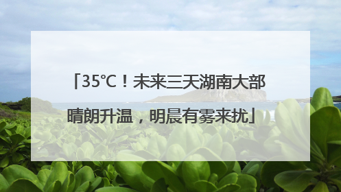 35℃！未来三天湖南大部晴朗升温，明晨有雾来扰