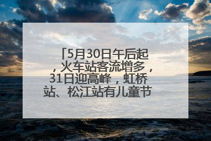 5月30日午后起，火车站客流增多，31日迎高峰，虹桥站、松江站有儿童节和端午亲子活动