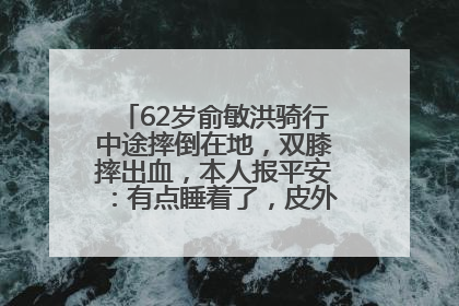62岁俞敏洪骑行中途摔倒在地，双膝摔出血，本人报平安：有点睡着了，皮外伤，不用担心