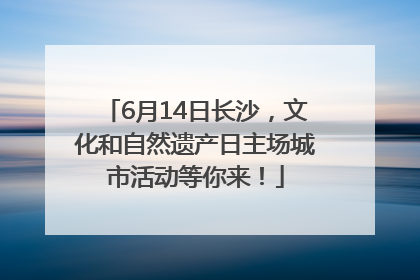 6月14日长沙，文化和自然遗产日主场城市活动等你来！