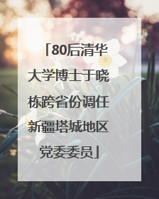 80后清华大学博士于晓栋跨省份调任新疆塔城地区党委委员